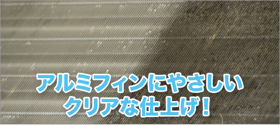 アルミフィンにやさしいクリアな仕上げ！